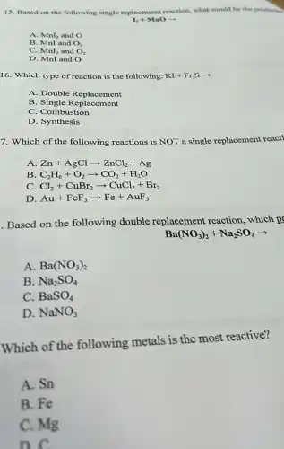 15. Based on the following single replacement reaction, what would be the productin
I_(2)+MnOarrow 
A. MnI_(2) and O
B. MnI and O_(2)
C. MnI_(2) and O_(2)
D. MnI and O
16. Which type of reaction is the following: KI+Fr_(2)Sarrow 
A. Double Replacement
B. Single Replacement
C. Combustion
D. Synthesis
7. Which of the following reactions is NOT a single replacement reacti
A Zn+AgClarrow ZnCl_(2)+Ag
B C_(2)H_(6)+O_(2)arrow CO_(2)+H_(2)O
C Cl_(2)+CuBr_(2)arrow CuCl_(2)+Br_(2)
D Au+FeF_(3)arrow Fe+AuF_(3)
Based on the following double replacement reaction , which pr
Ba(NO_(3))_(2)+Na_(2)SO_(4)arrow 
A. Ba(NO_(3))_(2)
B. Na_(2)SO_(4)
C. BaSO_(4)
D. NaNO_(3)
Which of the following metals is the most reactive?
A. Sn
B. Fe
C. Mg
D. C.