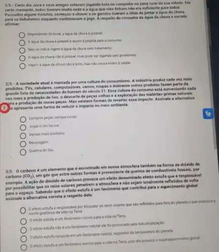 1/5 - Certo dia Joca e seus amigos estavam jogando bola no campinho na zona rural da sua cidade. Em
certo momento, todos tiveram muita sede e a água que eles tinham não era suficiente para todos.
Passados alguns minutos, começou a chover e os garotos tiveram a ideia de juntar a água da chuva
para se hidratarem enquanto continuavam o jogo. A respeito do consumo da água da chuva é correto
afirmar:
Dependendo do local, a água da chuva é potável
A água da chuva é potável e assim é própria para 0 consumo.
Não se indica ingerir a água da chuva sem tratamento.
A água da chuva não é potável, mas pode ser ingerida sem problemas.
Ingerir a água da chuva não é bom mas não causa males a saúde.
2/5
- A sociedade atualé marcada por uma cultura do consumismo. A indústria produz cada vez mais
produtos. TVs, celulares, computad ores, carros, roupas e inúmeros outros produtos fazem parte da
grande lista de necessidade:do homem do século 21. Essa cultura do consumo está aumentando cada
vez mais a produção de lixo, o descarte de peças velhas e a exploração das matérias -primas naturais
(x) e apresenta uma forma de reduzir o impacto no meio ambiente.
ara ara a produção de novas peças. Mas existem formas de reverter esse impacto. Assinale a alternativa
Comprar peças sempre novas
Jogar o lixo na rua
Vender mais produtos
Reciclagem
Queima do lixo
3/5-0 carbono é um elemento que é encontrado em nossa atmosfera também na forma de dióxido de
carbono (CO_(2))
um gás que entre outras formas é proveniente da queima de combustiveis fosseis, por
exemplo. A ação do dióxido de carbono provoca um efeito denominado efeito estufa que é responsável
por possibilitar que os raios solares penetrem a atmosfera e não sejam totalmente refletidos de volta
para o espaço. Sabendo que o efeito estufa é um fenômeno que contribui para o aquecimento global
assinale a alternativa correta a respeito dele:
efeito estufa é responsável por bloquear os raios solares que são refletidos para fora do planeta o que ocasiona a
morte gradativa da vida na Terra
efeito estufa é um fenomeno nocivo para a vida na Terra
efeito estufa não é um fenomeno natural ele foi provocado pela industrialização.
efeito estufa consiste em um fenómeno natural!regulador da temperatura do planeta
efeito estufa é um fenomeno nocivo para a vida na Terra pois ele provoca o superaquecimento global