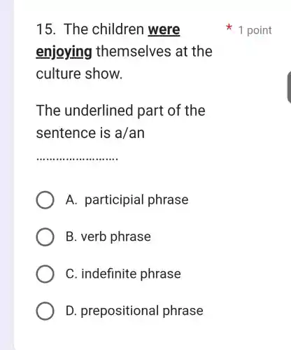 15. The children were
enjoying themselves at the
culture show.
The underlined part of the
sentence is a/an
__
A . participial phrase
B. verb phrase
C . indefinite phrase
D . prepositional phrase
1 point