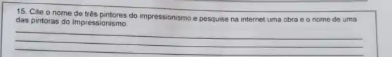 15. Cite o nome do impressionismo e pesquise na internet uma obra e o nome de uma
das pintoras do Impressionismo.
__