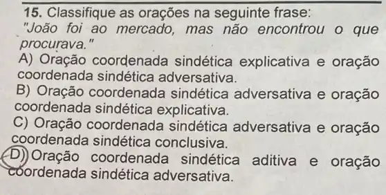 15. Classifique as orações na seguinte frase:
"João foi ao mercado, mas não encontrou o que
procurava."
A) Oração coordenada sindétic a explicativa e oração
coordenada sindética adversativa.
B) Oração coordenada sindética adversativa e oração
coordenada sindética explicativa.
C) Oração coordenada sindética adversativa e oração
coordenada sindética conclusiva.
D) Oração co ordenada sindética aditiva e oração
coordena da sindética adversativa.