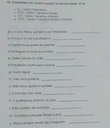 15- Classifique os verbos quanto a transitividade. (1,4)
- Vi-Verbo Intransitivo
- VTD-Verbo Transitivo Direto
VII-Verbo Transitivo Indireto
VTDI - Verbo Transitivo Diretoe Indireto
a) Lio livro Percy Jackson e os Olimpianos __
b) Enviet o e-mail a professora __
c) Aquela moca gosta de poemas __
d) Entreguel a chave ao porteiro. __
e) Todos cairam no chào __
f) Estudaram multo para a prova __
g) Quero agua! __
h) João toca guitarra __
i) João tocou guitarra na festa __
i) Concordo com você. __
k- A professora chamou os pais __
1- Eles gostam de podcasts __
m-O público oferceu flores a atizz __
n- Meus amigos ainda não chegaram
__