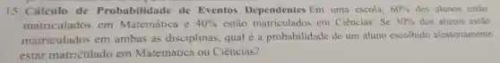 15. Cálculo de Probabilidade de Eventos Dependentes Em uma escola, 60%  dos alunos estão
matriculados em Matemática e 40%  estão matriculados em Ciências. Se 30%  dos alunos estão
matriculados em ambas as disciplinas, qual é a probabilidade de um aluno escolhido aleatoriamente
estar matriculado em Matemática ou Ciências?