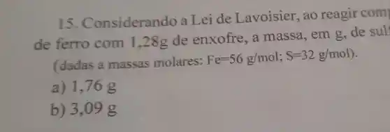 15 . Consideran do a Lei de Lavoisier ,ao reagir com
de ferro com 1,28g de enxofre a massa ,em g,de sul
(dadas a massas molares:
Fe=56g/mol;S=32g/mol)
a) 1,76 g
b) 3,09 g