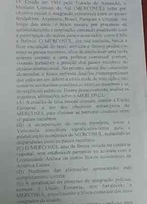 15 Crudo em 1901 pelo Tratado de Aswancin, o
Mercado Comum do Sul MERCOSUL tinha por
objetivo inicial a integraçdo econdmica entre os paises
fundadores Argentina, Brasil, Paragui c Uruguas Ao
longo dos anos, o bloco passou por processos de
aprofundamento e ampliaçdo,contando atualmente com
a participaclo de outros pance associados, como Chile
e Bolivia OME RCOSUL, em sua essencia busca a
live circulaçlo de bens servicos e fatores produtivos
entre os paises membros além de estabelecer umu tarifa
externa comum c uma politica comercial comum,
visando fortalecer a posição dos paises membros no
cenano internacional. No entants, apcar dn conquistas
akancadas, o bloco enfrenta desafios contemporancos
que colocam em debate a eletividade de suss acocs, tais
como as assimetrias ccondmica entre os membros c as
divergencias polinicas Dante desis contento analise as
seguintes afirmagdes sobre o MERCOSUL
(A) A criação de uma mocda comum, similar a Unilio
Europeis, c um dos objetivos estrategicos do
MERCOSUL para climunar as barreiras cambiais entre
os paises membros
(B) A incorporação de novos membros, como a
Venezuela commibrica do MERCOSLI, redurando at
dispundades carre os paises membros
ERCOSUL atua de forma isolada no contexto
regional, sem estabelecer parcenas ou acordos com a
Comunidade Andina ou outros blocos cconomicos da
America Latina
(D) Nenhuma das afirmaçies apresentadas cuti
completamente correta
paralisaçko do processo de integração politica,
Uniao Europeia, tem fortalecido o
MERCOSUL posicionanda o bloso comoum dos mais
integrados do mundo
condicto nara