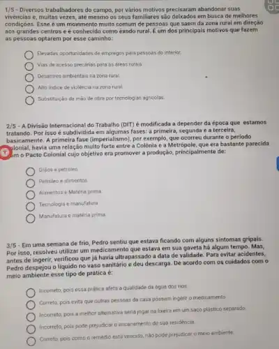 1/5 - Diversos trabalhadores do campo, por vários motivos precisaram abandonar suas
vivências e, muitas vezes até mesmo os seus familiares são deixados em busca de melhores
condições. Esse é um movimento muito comum de pessoas que saem da zona rural em direção
aos grandes centros e é conhecido como exodo rural. É um dos principais motivos que fazem
as pessoas optarem por esse caminho:
Elevadas oportunidades de empregos para pessoas do interior.
Vias de acesso precárias para as áreas rurais.
Desastres ambientais na zona rural.
Alto indice de violência na zona rural
Substituição da mão de obra por tecnologias agricolas
2/5 - A Divisão Internacional do Trabalho (DIT) é modificada a depender da época que estamos
tratando. Por isso é subdividida em algumas fases:a primeira, segunda e a terceira,
basicamente. A primeira fase (imperialismo), por exemplo, que ocorreu durante o período
plonial, havia uma relação muito forte entre a Colônia e a Metrópole que era bastante parecida
(1) m o Pacto Colonial cujo objetivo era promover a produção, principalmente de:
Gráos e petróleo
Petróleo e alimentos.
Alimentos e Matéria prima
Tecnologia e manufatura
Manufatura e matéria prima
3/5
- Em uma semana de frio, Pedro sentiu que estava ficando com alguns sintomas gripais.
Por isso, resolveu utilizar um medicamento que estava em sua gaveta há algum tempo. Mas,
antes de ingerir, verificou que já havia ultrapassado a data de validade Para evitar acidentes,
Pedro despejou o líquido no vaso sanitário e deu descarga. De acordo com os cuidados com o
meio ambiente esse tipo de prática é:
Incorreto, pois essa prática afeta a qualidade da água dos rios.
Correto, pois evita que outras pessoas da casa pôssam ingerir o medicamento.
Incorreto, pois a melhor alternativa seria jogar na lixeira em um saco plástico separado.
Incorreto, pois pode prejudicar o encanamento de sua residéncia.
Correto, pois como o remédio está vencido, nào pode prejudicar o meio ambiente.