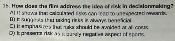 15. How does the film address the idea of risk in decisionmaking?
A) It shows that calculated risks can lead to unexpected rewards.
B) It suggests that taking risks is always beneficial.
C) It emphasizes that risks should be avoided at all costs.
D) It presents risk as a purely negative aspect of sports.