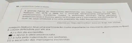 15 - (HB326IPR24) L eia o texto
A grande figura do movi me abolicionista, seu maior tribuno, foi Joaquim
Nabuc o. De 1878 a 1888 fo	orincipal representante p arlamentar dos
mento
abolicionis tas. Excelente	rado	e polemista, esc reveu vár ios panfletos
antiesc ravistas e busc cou apoio na E	para o movimento, t ransforma ndo-se
num de seus s imbolos e no alvo predileto do ódio dos es cravoc r
Disponivel em: <https abrirlink/lfrLC>. Acesso em: 28 ago. 2024 Adaptado
Joaquim Nabuco teve uma participação muito importante no movimento abolicionista no Brasil.
A causa de fendida por ele era
A) o fim da escravidão.
apoio à ideia escravocrata.
C) a luta pela indenização a os senhores.
D) a ascens ão das mensag ens escravistas.