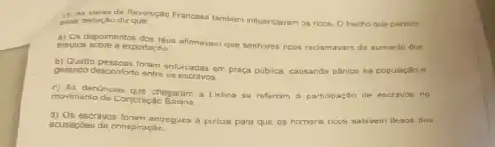 15. As ideias da Revolução Francesa também influenciaram os ricos. 0 trecho que permite essa dedução diz que:
a) Os depoimentos dos réus afirmavam que senhores ricos reclamavam do aumento dos
tributos sobre a exportação.
b) Quatro pessoas foram enforcadas em praça pública, causando pânico na população e
gerando desconforto entre os escravos.
movimento da Conjuração
movimento da chegaram a Lisboa se referiam à participação de escravos no
d) Os escravos entregues à policia para que os homens ricos saissem ilesos das
acusações de conspiração.