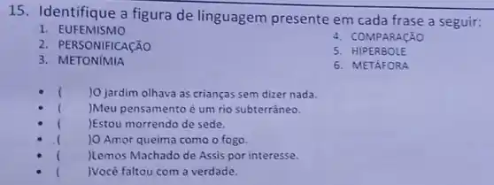 15. Identifique a figura de linguagem presente em cada frase a seguir:
1. EUFEMISMO
4. COMPARACÃO
2. PEI RSONIFICACÃO
5. HIPERBOLE
3. METONIMIA
6. METAFORA
( )0 jardim olhava as crianças sem dizer nada.
( )Meu pensamento é um rio subterráneo.
( )Estou morrendo de sede.
( ) O Amor queima como o fogo.
( )Lemos Machado de Assis por interesse.
( )Vocè faltou com a verdade.