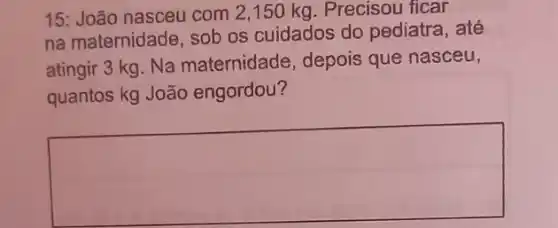 15: João nasceu com 2,150 kg. Precisou ficar
na maternidade, sob os cuidados do pediatra, até
atingir 3 kg. Na maternidade, depois que nasceu,
quantos kg João engordou?
square