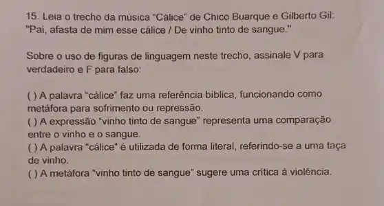 15. Leia o trecho da música "Cálice" de Chico Buarque e Gilberto Gil:
"Pai, afasta de mim esse cálice / De vinho tinto de sangue."
Sobre o uso de figuras de linguagem neste trecho, assinale V para
verdadeiro e F para falso:
( ) A palavra "cálice" faz uma referência biblica , funcionando como
metáfora para sofrimento ou repressão.
( ) A expressão "vinho tinto de sangue" representa uma comparação
entre o vinho e o sangue.
( ) A palavra "cálice" é utilizada de forma literal referindo-se a uma taça
de vinho.
( ) A metáfora "vinho tinto de sangue" sugere uma critica à violência.