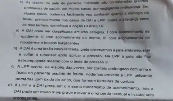 15. As lesōes de pele do paciente internado são consideradas grandes
problemas de saude, em multos casos, por negligência profissional. Em
alguns casos, podemos facilmente nos confundir quanto a etiologia da
lesão, principalmente nos casos de DAI e LPP Sobre a diferença entre
os dois termos, identifque a opção CORRETA:
a) A DAI pode ser classificada em trés estágios, I com acometimento da
epiderme, II com acometimento da derme, III com acometimento da
hipoderme e tecidos subjacentes
b) ADAlé uma lesão vascularizada, onde observamos a pele embranquecer
e voltar a ruborizar após aplicar a pressão Na LPP a pele não fica
esbranquiçada mesmo com o teste de pressão ơ
c) ALPP ocorre, na maioria das vezes, por contato prolongado com urina e
fezes no paciente usuário de fralda. Podemos prevenir a LPP, utilizando
pomadas com óxido de zinco, que formam barreiras de contato
d) ALPP e a DAI possuem o mesmo mecanismo de acometimento ,mas a
DAI pode ser muito mais grave e levar a uma perda tecidual e lissular sem
precedentes