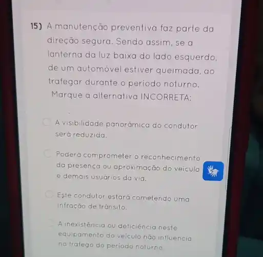 15) A manutenção preventiva faz parte da
direção segura . Sendo assim, se a
lanterna da luz baixa do lado esquerdo,
de um automóvel estiver queimada, ao
trafegar durante o periodo noturno.
Marque a alternativa INCORRETA:
A visibilidade panor@mica do condutor
será reduzida.
Poderá comprometer o reconhecimento
da presença ou aproximação do veiculo
e demais usuários da via.
Este condutor estará cometendo uma
infração de trânsito.
A inexistencia ou deficiência neste
equipamento do veículo não influencia
no trafego do periodo noturno.