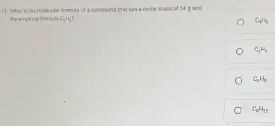 15. What is the molecular formula of a compound that has a molar mass of 54g and
the empirical formula C_(2)H_(3)
C_(4)H_(6)
C_(2)H_(3)
C_(6)H_(9)
C_(8)H_(12)