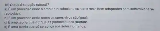 15) O que é seleção natural?
a) Éum processo onde o ambiente seleciona os seres mais bem adaptados para sobreviver e se
reproduzir.
b) É um processo onde todos os seres vivos são iguais.
c) É uma teoria que diz que as plantas nunca mudam.
d) É uma teoria que só se aplica aos seres humanos.