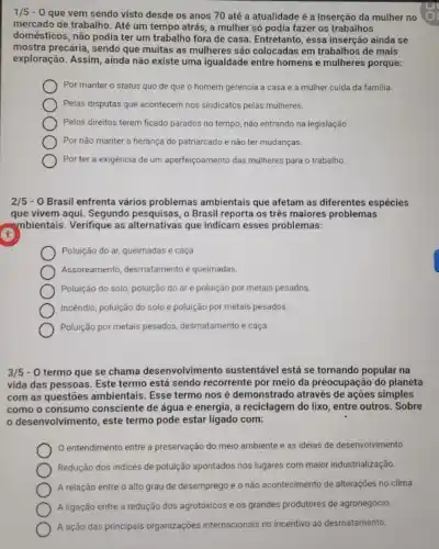 1/5 -O que vem sendo visto desde os anos 70 até a atualidade é a inserção da mulher no
mercado de trabalho. Até um tempo atrás, a mulher só podia fazer os trabalhos
domésticos, não podia ter um trabalho fora de casa. Entretanto, essa inserção ainda se
mostra precária, sendo que muitas as mulheres são colocadas em trabalhos de mais
exploração. Assim, ainda não existe uma igualdade entre homens e mulheres porque:
Por manter o status quo de que o homem gerencia a casa e a mulher cuida da familia.
Pelas disputas que acontecem nos sindicatos pelas mulheres.
Pelos direitos terem ficado parados no tempo, não entrando na legislação.
Por não manter a herança do patriarcado e nào ter mudanças.
Por ter a exigência de um aperfeiçoamento das mulheres para o trabalho.
2/5 - 0 Brasil enfrenta vários problemas ambientais que afetam as diferentes espécies
que vivem aqui. Segundo o Brasil reporta os três maiores problemas
mbientais. Verifique as alternativas que indicam esses problemas:
Poluição do ar, queimadas e caça
Assoreamento, desmatamento e queimadas.
Poluição do solo, poluiçáo do ar e poluição por metais pesados.
Incêndio, poluição do solo e poluição por metais pesados.
Poluição por metais pesados desmatamento e caça.
3/5 - 0 termo que se chama desenvolviment o sustentável está se tornando popular na
vida das pessoas. Este termo está sendo recorrente por meio da preocupação do planeta
com as questōes ambientais Esse termo nos é demonstrado através de ações simples
como o consumo consciente de água e energia , a reciclagem do lixo entre outros. Sobre
desenvolvimento, este termo pode estar ligado com:
entendimento entre a preservação do meio ambiente e as ideias de desenvolvimento.
Redução dos indices de poluição apontados nos lugares com maior industrialização.
A relação entre o alto grau de desemprego e o não acontecimento de alterações no clima.
A ligação entre a redução dos agrotóxicos e os grandes produtores de agronegócio.
A ação das principais organizações internacionais no incentivo ao desmatamento.