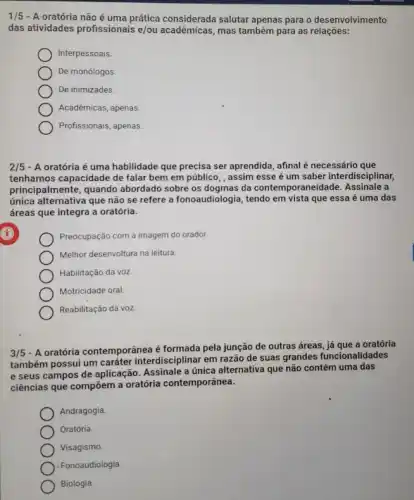 1/5 -A oratória não é uma prática considerada salutar apenas para o desenvolvimento
das atividades profissionais e/ou acadêmicas, mas também para as relações:
Interpessoais.
De monólogos.
De inimizades.
Acadêmicas, apenas
Profissionais, apenas
2/5 - A oratória é uma habilidade que precisa ser aprendida, afinal é necessário que
tenhamos capacidade de falar bem em público, , assim esse é um saber interdisciplinar,
principalmente, quando abordado sobre os dogmas da contemporaneidade. Assinale a
única alternativa que não se refere a fonoaudiologia , tendo em vista que essa é uma das
áreas que integra a oratória.
Preocupação com a imagem do orador.
Melhor desenvoltura na leitura
Habilitação da voz
Motricidade oral
Reabilitação da voz.
3/5
- A oratória contemporânea é formada pela junção de outras áreas, já que a oratória
também possui um caráter interdisciplinar em razão de suas grandes funcionalidades
e seus campos de aplicação. Assinale a única alternativa que não contém uma das
ciências que compôem a oratória contemporânea.
Andragogia
Oratória.
Visagismo.
Fonoaudiologia
Biologia.