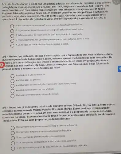 1/5 - Os Beatles foram e ainda são uma banda adorada mundialmente. Iniciaram a sua carreira
na Inglaterra, mas logo tomaram o mundo. Em 1967, lançaram o seu álbum Sgt Peppers. Eles
eram favoráveis ao movimento hippie e tiveram forte influência sob a juventude da época.
Algumas letras das músicas desse álbum abordam questoes sociais, politicas e culturais do
periodo e explodiam nos movimentos de contestação. Uma das músicas que aborda estas
questōes é A day in the life (Um dia na vida). Um dos aspectos dos movimentos de 1960 é:
A discussão sobre a crise na Europa após as duas Guerras Mundiais.
A organização de partidos comunistas pelos estudantes americanos
A defesa do amor de modo cristão, com a implicação do casamento.
reconhecimento das gerações passadas e as suas culturas, como o rock
A unificação da noção de liberdade individual e social.
2/5
- Muitos dos sistemas, objetos e construções que a humanidade tem hoje foi desenvolvida
durante o período da Antiguidade e agora, estamos melhorando as suas invenções . Os
nicios são uma civilizaçã que trouxe o desenvolviment de várias invenções, técnicas e
(1) stemas que nos auxiliam até hoje. Entre as invenções dos fenicios, qual delas foi passada
para os gregos e romanos e se destaca até hoje?
A criação e 0 uso da bússola.
A elaboração da pôlvora.
A elaboração de uma religião monoteista (apenas um deus)
A criação de uma escrita por alfabeto
desenvolvimento de fundição de metais.
3/5 - Todos nós já escutamos músicas de Caetano Veloso, Gilberto Gil, Gal Costa, entre outros
da denominada Música Popular Brasileira (MPB). Esses cantores tiveram grande
reconhecimento durante os anos 60, com suas músicas e a proposta de inovação sensorial,
com sons do Brasil Esse movimento no Brasil ficou conhecido como Tropicália ou Movimento
Tropicalista. Entre as suas propostas, podemos destacar:
Rompimento total com os movimentos artisticos anteriores
Rompimento total com a musica tradicional brasileira.
uso apenas de elementos da cultura indigena.
Uma rejeição da contracultura e uso de elementos do rock.
uso de uma linguagem do pop, notada na capa do álbum Tropicália.