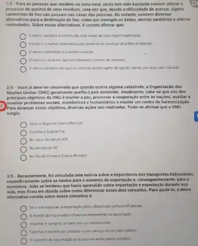 1/5 - Para as pessoas que residem na zona rural, ainda tem sido bastante comum utilizar o
processo de queima de seus residuos, uma vez que, devido a dificuldade de acesso, alguns
caminhões de lixo não passam nas casas das pessoas. No entanto, existem diversas
alternativas para a destinação do lixo, como por exemplo os lixões, aterros sanitários e aterros
controlados. Sobre essas alternativas ,é correto afirmar que:
aterro sanitário é construido com areas de solo impermeabilizado
lixão é a melhor alternativa para destinar os residuos de pilhas e baterias.
aterro controlado é a melhor solução.
lixão éo local em que há tratamento correto de residuos
aterro sanitário não possui sistema de drenagem de liquido, sendo, por isso, não indicado.
2/5 - Você já deve ter observado que quando ocorre alguma catástrofe, a Organização das
Nações Unidas (ONU) geralmente auxilia o país envolvido Atualmente, sabe-se que uns dos
principais objetivos da ONU é manter a paz promover a cooperação entre as nações, auxiliar a
resolver problemas sociais , econômicos e humanitários e manter um centro de harmonização.
Para alcançar esses objetivos , diversas ações são realizadas Pode-se afirmar que a ONU
surgiu:
Após a Segunda Guerra Mundial.
Durante a Guerra Fria
No inicio do século xxi
Na década de 90
No fim da Primeira Guerra Mundial.
3/5 - Recentemente, foi veiculada uma noticia sobre a importância dos transportes hidroviários,
especificamente sobre os navios para o aumento da exportação e, consequentemente para a
economia. João se lembrou que havia aprendido sobre importação e exportação durante sua
aula, mas ficou em dúvida sobre como diferenciar esses dois conceitos. Para ajudá-lo, a única
alternativa correta sobre esses conceitos é:
Se o real valorizar a exportação para o Brasil não sofrerá influências.
A moeda do importador influencia diretamente na exportação
Importar é comprar um bem em um mesmo pais
Exportar é receber um produto ou um serviço de um país vizinho.
conceito de exportação só é possivel entre países vizinhos.