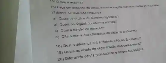 15) Qque é matéria?
16) Faça um desenho da célula animal e vegetal indicando todas as organelas.
17)Sobre os sistemas responda:
a) Quais os órgãos do sistema digestório?
b) Quais os órgãos do sistema urinário?
c) Qual a função do coração?
d) Cite o nome das glândulas do sistema endócrino.
18) Qual a diferença entre Habitat e Nicho Ecológico?
19) Quais os niveis de organização dos seres vivos?
20) Diferencie célula procariótica e célula eucariótica.