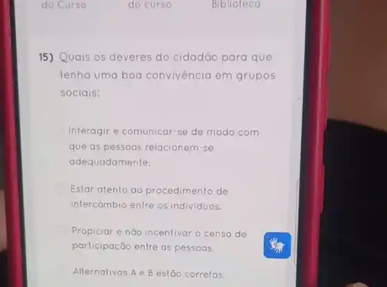 15) Quais os deveres do cidadão para que
tenha uma boa convivéncia em grupos
sociais:
Interagir e comunicar-se de modo com
que as pessoas relacionem -se
adequadamente.
Estar atento ao procedimento de
intercǎmbio entre os individuos.
Propiciar e não incentivar o censo de
participação entre as pessoas.
Alternativas A B estão corretas.