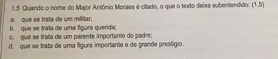 1.5 Quando o nome do Major Antônio Moraes é citado, o que o texto deixa subentendido: (1,5)
a. que se trata de um militar;
b. que se trata de uma figura querida;
c. que se trata de um parente importante do padre;
d. que se trata de uma figura importante e de grande prestigio.