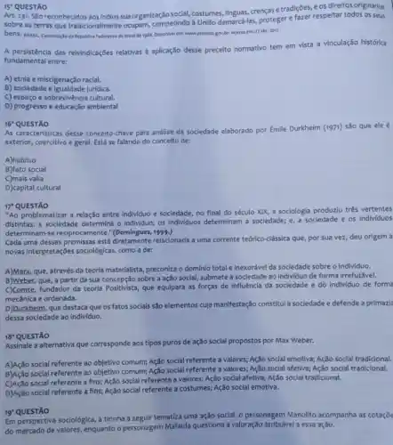 15 QUESTÃO
Art. 231. São reconhecidos aos Indios sua organização social, costumes Ilinguas, crenças e tradições, e os direitos originários
sobre as terras que tradicionalmente ocupam competindo à União demarcá-las, proteger e fazer respeltar todos os seus
bens. susic Constituçdo da Republica Federativa do Brasilde 1988. Dispontivel em: www.planalto gov.br. Acesso em:27 abr 2017.
A persistência das reivindicações relativas à aplicação desse preceito normativo tem em vista a vinculação histórica
fundamental entre:
A) etnia e miscigenação racial.
B) sociedade e jurídica.
C) espaço e sobrevivência cultural.
D) progresso e educação ambiental
16^circ  QUESTÃO
As caracteristicas desse conceito-chave para análise da sociedade elaborado por [mile Durkheim (1971) são que ele é
exterior, coercitivo e geral Está se falando do conceito de:
A)habitus
B)fato social
C)mais valia
D)capital cultural
17 QUESTÃO
"Ao problematizar a relação entre individuo e sociedade, no final do século XIX, a sociologia produziu três vertentes
distintas: a sociedade determina o individuo; os individuos determinam a sociedade; e, a sociedade e os individuos
determinam-se reciprocamente."(Domingues, 1999.)
Cada uma dessas premissas está diretamente relacionada a uma corrente teórico-clássica que, por sua vez, deu origem a
novas interpretações sociológicas, como a de:
A)Marx, que, através da teoria materialista preconiza o domínio total e inexorável da sociedade sobre o indiv/duo.
B)Weber, que, a partir da sua concepção sobre a ação social, submete a sociedade ao individuo de forma irrefutável.
C)Comte, fundador da teoria Positivista, que equipara as forças de influência da sociedade e do individuo de forma
mecânica e ordenada.
D)Durkheim, que destaca que os fatos sociais são elementos cuja manifestação constitul a sociedade e defende a primazia
dessa sociedade ao indivíduo.
18^2 QUESTÃO
Assinale a alternativa que corresponde aos tipos puros de ação social propostos por Max Weber.
A)Ação social referente ao objetivo comum; Ação social referente a valores;Ação social emotiva; Ação social tradicional.
B)Ação social referente ao objetivo comum; Ação social referente a valores; Ação social afetiva; Ação social tradicional.
social referente a fins;Ação social referente a valores; Ação social afetiva;Ação social tradicional.
D)Ação social referente a fins; Ação social referente a costumes; Ação social emotiva.
19'QUESTÃO
Em perspectiva sociológica a tirinha a seguir tematiza uma ação social.- personagem Manolito acompanha as cotaçõe
do mercado de valores enquanto o personagem Mafalda questiona a valoração atribuivel a essa ação.