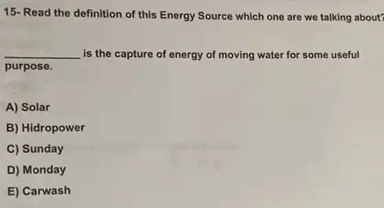 15- Read the definition of this Energy Source which one are we talking about?
__ is the capture of energy of moving water for some useful
purpose.
A) Solar
B) Hidropower
C) Sunday
D) Monday
E) Carwash