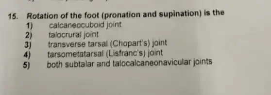 15. Rotation of the foot (pronation and supination) is the
1) calcaneocuboic joint
2) talocrural joint
3) transve rse tarsal (Chopart's) joint
4) tarsom etatars al (Lisfranc's)joint
5) both subtalar and talocalcaneonavicular joints