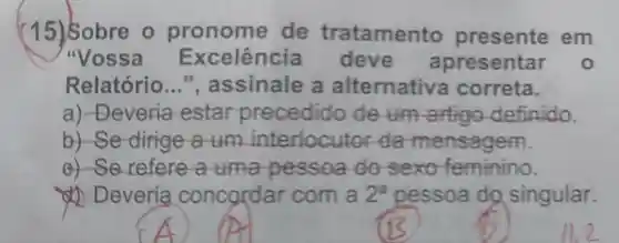 (15) Sobre o de tratamento presente em
"Vossa Excelência resentar o
Relatório __ ", assinale a alternative correta.
a) -Deveria estar precedido deum artige definido.
b)-Se dirige a um da mensagem.
e) Se refere a uma pessoa do sexo feminino.
Deveria concordar com a 2^a pessoa do singular.