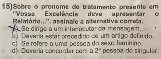 15) Sobre o pronome de tratamento em
"Vossa E xcelência deve apresentar o
Relatório __ ", assinale a alternativa correta.
Se dirige a um interlocutor da mensagem,
b) Deveria estar precedido de um artigo definido.
c) Se refere a uma pessoa do sexo feminino.
d) Deveria concordar com a 2^a pessoa do singular.