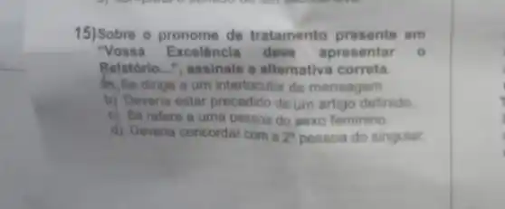 15) Sobre o pronome de tratamento presente em
"Vossa Excelência deve apresentar o
Relatório __ ", assinale a alternativa correta.
b), Se dirige a um interlocutor da mensagem
b) Deveria estar precedido de um artigo definido
c) Se refere a uma pessoa do sexo feminino
d) Deveria concordar com a 2^a pessoa do singular