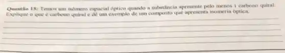 15: Temos um isomero espacial optico quando a substância apresente pelo menos 1 carbono quiral.
Explique o que e carbono quiral e dê um exemplo de um composto que apresenta isomeria óptica.
__