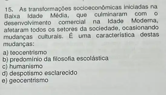 15. As transformações socioeconômicas iniciadas na
Baixa Idade Média,que com o
desenvolviment comercial na Idade Moderna,
afetaram todos os setores da sociedade, ocasionando
mudanças:
mudancas culturais E uma característice destas
a) teocentrismo
b) predomínio da filosofia escolástica
c) humanismo
d)esclarecido
e) geocentrismo