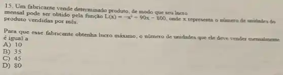 15. Um fabricante vende determinado produto, de modo que seu luero
mensal pode ser obtido pela função
L(x)=-x^2+90x-800
onde x representa o numero de unidades do produto vendidas por mês.
Para que esse fabricante obtenha lucro máximo, o número de unidades que ele deve vender mensalmente
é igual a
A) 10
B) 35
C) 45
D) 80