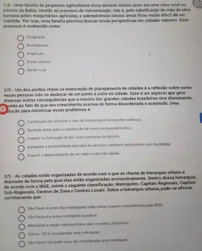 1/5 - Uma familia de pequenos agricultores viveu durante muitos anos em uma zona rural no
interior da Bahia. Devido ao processo de mecanizaçã o, isto é, pela substituição da mão de obra
humana pelos maquinários agricolas, a sobrevivência nessas áreas ficou muito dificil de ser
mantida. Por isso, essa familia precisou buscar novas perspectivas em cidades maiores . Esse
processo é conhecido como:
Emigração.
Nomadismo
Imigração.
Exodo urbano
Exodo rural.
2/5 - Um dos pontos chave na elaboração do planejamento de cidades é a reflexão sobre como
essas pessoas irão se deslocar de um ponto a outro da cidade Esse é um aspecto que gera
diversas outras consequências que a maioria das grandes cidades brasileiras vive diariamente,
evido ao fato de que seu crescimento ocorreu de forma desordenada e acelerada. Uma
(1) Jução para minimizar esses problemas é:
Construção de ciclovias e vias de acesso para transportes coletivos.
Destinar áreas para a construção de novos empreendimentos
Investir na formação de leis mais rigorosas de trânsito.
Aumentar a possibilidade para que as pessoas comprem automóveis com facilidade.
Impedir o deslocamento de um lado a outro da cidade.
3/5
- As cidades estão organizadas de acordo com o que se chama de hierarquia urbana a
depender da forma pela qual elas estão organizadas economicamente. Dentro dessa hierarquia,
de acordo com o IBGE, existe a seguinte classificação: Metrópoles, Capitals Regionais, Capitais
Sub-Regionais, Centros de Zona e Centros Locais Sobre a hierarquia urbana pode-se afirmar
corretamente que:
São Paulo é umas das metrópoles mais novas a serem consideradas pelo IBGE.
São Paulo é a única metrópole brasileira
Metrópole e região metropolitana são conceitos sinônimos.
Vitória-ESé considerada uma metrópole.
São Paulo não pode mais ser considerada uma metrópole.