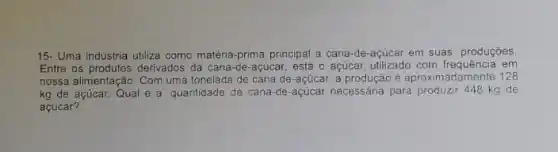 15- Uma indústria utiliza como matéria-prima principal a cana-de-açúcar em suas produções
Entre os produtos derivados da cana-de-acúcar, está o açúicar, utilizado com frequência em
nossa alimentação. Com uma tonelada de cana de -açúcar, a produção é aproximadamente 128
kg de açúcar. Qual é a quantidade de cana-de-açúcar necessária para produzir 448 kg de
açúcar?