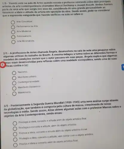 1/5 - Yasmin está na aula de Artes quando escuta o professor relatando sobre dois principais
artistas da arte contemporâneos chamados Marcel Duchamp e Joseph Kosuth. Ambos fizeram
parte de uma arte que surgiu nos anos 60 considerada de uma grande personalidade ao
favorecer a ideia e atitude do artista em oposição da obra. Sendo assim, pode-se considerar
que a expressão vanguarda que Yasmin verificou na aula se refere a:
Arte Conceitual.
Performance na Arte
Arte Moderna
Fotorrealismo.
Arte Minimalista
2/5 - A professora de Artes chamada Angela, desenvolveu na sala de aula uma pesquisa sobre
algumas criticas do trabalho de Brecht. A mesma indagou a turma sobre as diferentes formas e
algumas de condições sociais que o autor passava em suas peças. Angela explica que algumas
enas eram desenvolvidas para reflexão sobre uma realidade sociopolitica, sendo uma de suas
(B) iticas contra o (a):
Nazismo.
Manifesto urbano.
Contemporaniedade
Manifesto Dadaistico.
Maneirismo
3/5
- Posteriormente à Segunda Guerra Mundial (1939-1945) uma nova análise surge através
da globalização, que também é composta pela cultura de massa, crescimento de novas
tecnologias e midia. Sendo assim, Aline obteve algumas aulas com o professor Marcos sobre o
objetivo da Arte Contemporânea sendo essas:
Privilegia a ideia, conceito e atitude além do objeto artístico final.
Privilegia o conceito e atitude, além do objeto artistico.
Prioriza a ideia, conceito e atitude além do objeto artistico inicial.
Privilegia a ideia, conceito e atitude, sem contar com o objeto artístico.
Prioriza a ideia e conceito além do objeto artistico final