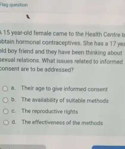 15 year-old female came to the Health Centre to
btain hormonal contraceptives She has a 17 ye
old boy friend and they have been thinking about
sexual relations . What issues related to informed
consent are to be addressed?
a. Their age to give informed consent
b. The availability of suitable methods
c. The reproductive rights
d. The effectivenes s of the methods