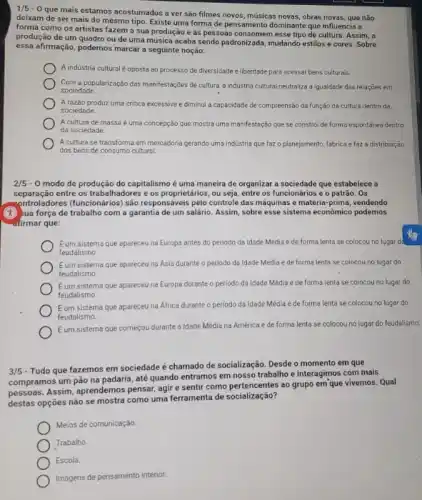 1/5-0
que mais estamos acostumados a ver são filmes novos, músicas novas, obras novas , que não
deixam de ser mais do mesmo tipo. Existe uma forma de pensamento dominante que influencia a
forma como os artistas fazem a sua produção e as pessoas consomen esse tipo de cultura Assim, a
produção de um quadro ou de uma música acaba sendo padronizada, mudando estilos e cores. Sobre
essa afirmação, podemos marcar a seguinte noção:
A indústria cultural é oposta ao processo de diversidade e liberdade para acessar bens culturais.
Com a popularização das manifestações de cultura, a industria cultural neutraliza a igualdade das relações em
sociedade
Arazǎo produz uma critica excessiva ediminui a capacidade de compreensão da função da cultura dentro da
sociedade
A cultura de massa é uma concepção que mostra uma manifestação que se constroi de forma espontánea dentro
da sociedade.
A cultura se transforma em mercadoria gerando uma indüstria que faz o planejamento, fabrica efaz a distribuição
dos bens de consumo cultural.
2/5 - 0 modo de produção do capitalismo é uma maneira de organizar a sociedade que estabelece
separação entre os trabalhadores e os proprietârios, ou seja entre os funcionários e o patrão. Os
controladores (funcionários) são responsáveis pelo controle das máquinas e matéria-prima,vendendo
(it) jua força de trabalho com a garantia de um salário. Assim, sobre esse sistema econômico podemos
-afirmar que:
Eum sistema que apareceu na Europa antes do periodo da Idade Média e de forma lenta se colocou no lugar do
feudalismo
Eum sistema que apareceu na Asia durante o periodo da Idade Média e de forma lenta se colocou no lugar do
feudalismo
Eum sistema que apareceu na Europa durante o periodo da Idade Média e de forma lenta se colocou no lugar do
feudalismo.
Eum sistema que apareceu na Africa durante o periodo da Idade Média e de forma lenta se colocou no lugar do
feudalismo
Eum sistema que começou durante a Idade Média na América e de forma lenta se colocou no lugar do feudalismo.
3/5
- Tudo que fazemos em sociedade é chamado de socialização. Desde o momento em que
compramos um pão na padaria, até quando entramos em nosso trabalho e interagimos com mais
pessoas. Assim, aprendemos pensar agir e sentir como ao grupo em'que vivemos. Qual
destas opções não se mostra como uma ferramenta de socialização?
Meios de comunicação.
Trabalho
Escola.
Imagens de pensamento interior.