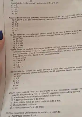 15
A aceleração média , em
m/s^2
no intervalo de 5 s a 15 sé:
60
a) 4,5
b) 4,33
c) 5,0
d) 4,73
e) 4,0
17)Quando um motorista aumenta a velocidade escalar de seu automóvel de 60km/h pa Km/h
em 10 s, ele está comunicando ao carro uma aceleração escalar média, em m
a) 18
b) 0,2
c) 5,0
d) 1,8
e) 0,5
f)
18) Um caminhão com velocidade escalar inicial de 36km/h é freado e para em
aceleração escalar média do caminhão durante a freada tem módulo igual a:
a) 0,5m/s^2
b) 1,0m/s^2
C) 1,5m/s^2
d) 3,6m/s^2
e) 7,2m/s^2
19)Um móvel se desloca numa certa trajetória retilinea . obedecendo à função
velocidade escalares v=20-4t com unidades do Sistema Internacional. Pod
que no instante t=5s . ấ velocidade escalar instantânea em m/s e a aceler
instantânea, em m/s^2 do móvel são respectivamente:
a) Zero Theta zero
b) Zeroe-4
c) 5e4
d) 8e-2
e) 10e-4
20)Partindo do repouso, um avião percorre a pista com aceleração escala
atinge a velocidade escalar de 360km/h em 25 segundos Qual o valor de
emm/s^2
a) 9,8
b) 7.2
c) 6,0
d) 4,0
e) 2,0
21)Um ponto material está em movimento e sua velocidade escalar va
segundo a expressão: v=6-3t(noSi) Assinale a alternativa correta:
a) A velocidade inicial do ponto material é de 6m/s
b) A aceleração escalar é de 3m/s^2
c) A velocidade inicial do ponto material é de 3m/s
d) O movimento é uniforme.
e) A velocidade aos 2 sé de 4m/s
22)Num movimento uniformemente variado, o valor da
a) Aceleração escalar é nulo.