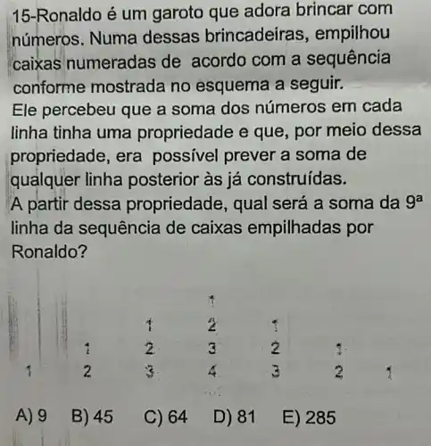 15-Ronaldo é um garoto que adora brincar com
números. Numa dessas brincadei ras, empilhou
caixas numeradas de acordo com a sequência
conforme mostrada no esquema a seguir.
Ele percebeu que a soma dos números em cada
linha tinha uma propriedade e que, por meio dessa
propriedade, era possivel prever a soma de
quảlquer linha posterior às já construídas.
'A partir dessa propried ade, qual será a soma da 9^a
linha da sequência de caixas empilhadas por
Ronaldo?
A) 9
B) 45
C) 64
D) 81