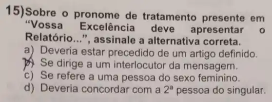 15)Sobre o pronome de tratamen to presente em
"Vossa Excelência deve apresentar o
Relatório __ ", assinale a alternativa correta.
a) Deveria estar precedido de um artigo definido.
) Se dirige a um interlocutor da mensagem.
c) Se refere a uma pessoa do sexo feminino.
d) Deveria concordar com a 2^a pessoa do singular.