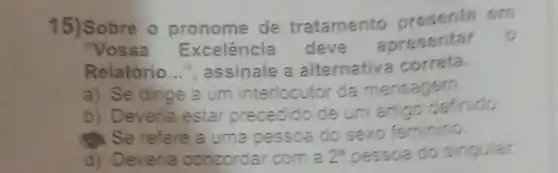 15)Sobre o pronome de tratamento om
"Vossa Excelência deve
apresentar
Relatório __ ", assinale a alternativa correta.
a) Se dinge a um interlocutor da mensagem.
b) Deveria estar precedido de um artigo definido
(1): Se refere a uma pessoa do sexo feminino
d) Deveria concordar com a 2^2 pessoa do singular