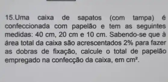 15.Uma caixa de sapatos (com tampa) é
confeccion ada com papelão e tem as seguintes
medidas: 40 cm, 20 cme 10 cm . Sabendo-se que à
área total da caixa são acrescentados 2%  para fazer
as dobras de fixação , calcule o total de papelão
empregado na confecção da caixa, em cm^2