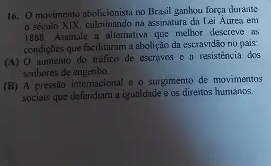 16. 0 movimento abolicionista no Brasil ganhou força durante
século XIX , culminando na assinatura da Lei Aurea em
1888. Assinale a alternativa que melhor descreve as
condições que facilitaram a abolição da escravidão no pais:
(A) 0 aumento do tráfico de escravos e a resistencia dos
senhores de engenho.
(B) A pressão internacional e - surgimento de movimentos
sociais que defendiam a igualdade e os direitos humanos.