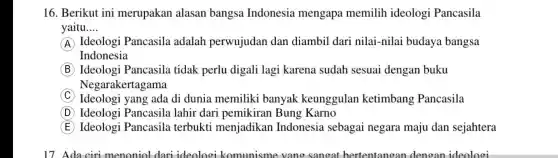 16. Berikut ini merupakan alasan bangsa Indonesia mengapa memilih ideologi Pancasila
yaitu __
A Ideologi Pancasila adalah perwujudan dan diambil dari nilai -nilai budaya bangsa
Indonesia
B Ideologi Pancasila tidak perlu digali lagi karena sudah sesuai dengan buku
Negarakertagama
C Ideologi yang ada di dunia memiliki banyak keunggulan ketimbang Pancasila
D Ideologi Pancasila lahir dari pemikiran Bung Karno
E Ideologi Pancasila terbukti menjadikan Indonesia sebagai negara maju dan sejahtera
17 da ciri menoniol dari ideologi komunisme vang sangat bertentangan dengan ideologi