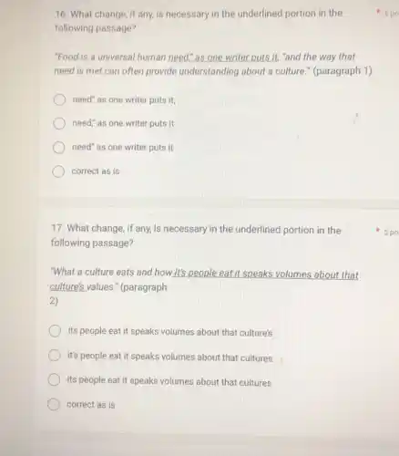 16. What change, if any, is necessary in the underlined portion in the
following passage?
"Food is a universal human need" as one writer puts it, "and the way that
need is met can often provide understanding about a culture." (paragraph 1)
need" as one writer puts it,
need," as one writer puts it
need" as one writer puts it
correct as is
17. What change, if any, is necessary in the underlined portion in the
following passage?
"What a culture eats and how it's people eat it speaks volumes about that
culture's values ." (paragraph
2)
its people eat it speaks volumes about that culture's
it's people eat it speaks volumes about that cultures
its people eat it speaks volumes about that cultures
correct as is
5 po
5 po