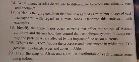 16. What characteristics do we use to differentiate between one climatic zone
and another?
17. Africa is the only continent that can be regarded as 's a mirror image of each
hemisphere with regard to climate zones . Elaborate this statement with
examples.
18. Identify the three major ocean currents that affect the shores of African
continent and discuss how they control the local climate system . Indicate on a
map the parts of Africa affected by the impacts of the ocean currents.
19. What is the ITCZ?Discuss the processes and mechanisms in which the ITCZ
governs the climate types and zones in Africa.
20. Draw the map of Africa and show the distribution of each climate zones
using colors.